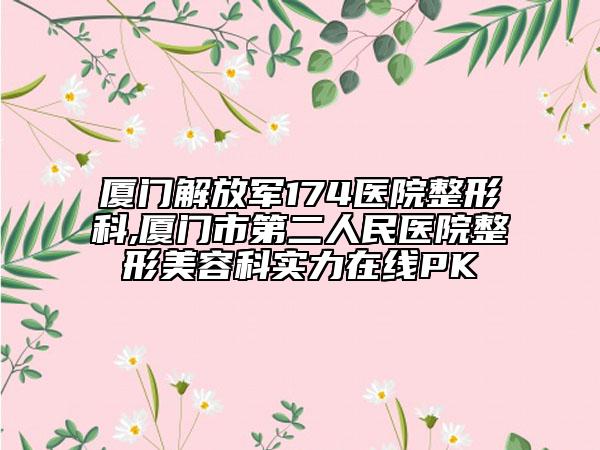 厦门解放军174医院整形科,厦门市第二人民医院整形美容科实力在线PK