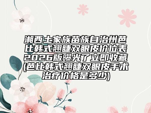 湘西土家族苗族自治州芭比韩式翘睫双眼皮价位表2026版曝光了立即收藏(芭比韩式翘睫双眼皮手术治疗价格是多少)