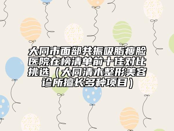 大同市面部共振吸脂瘦脸医院在榜清单前十佳对比挑选（大同清木整形美容诊所擅长多种项目）