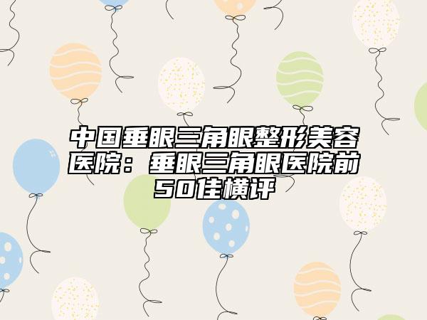 中国垂眼三角眼整形美容医院：垂眼三角眼医院前50佳横评