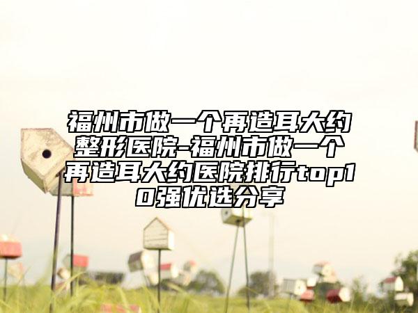 福州市做一个再造耳大约整形医院-福州市做一个再造耳大约医院排行top10强优选分享