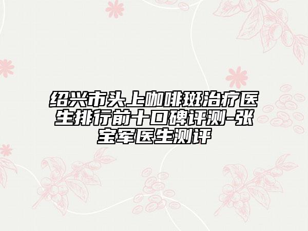 绍兴市头上咖啡斑治疗医生排行前十口碑评测-张宝军医生测评