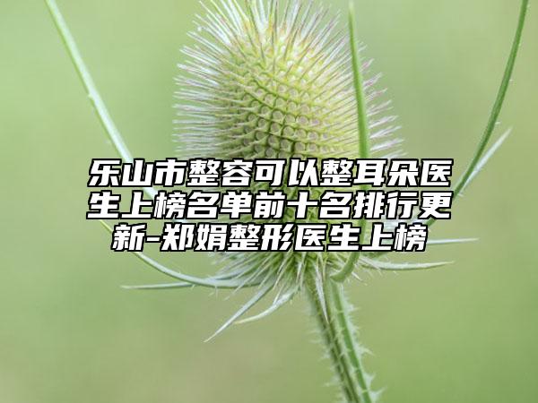 乐山市整容可以整耳朵医生上榜名单前十名排行更新-郑娟整形医生上榜