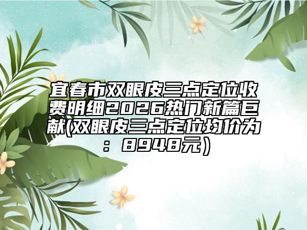 宜春市双眼皮三点定位收费明细2026热门新篇巨献(双眼皮三点定位均价为：8948元）
