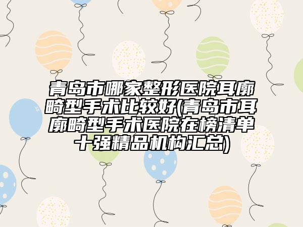 青岛市哪家整形医院耳廓畸型手术比较好(青岛市耳廓畸型手术医院在榜清单十强精品机构汇总)