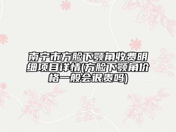 南宁市方脸下颚角收费明细项目详情(方脸下颚角价格一般会很贵吗)