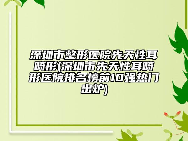 深圳市整形医院先天性耳畸形(深圳市先天性耳畸形医院排名榜前10强热门出炉)