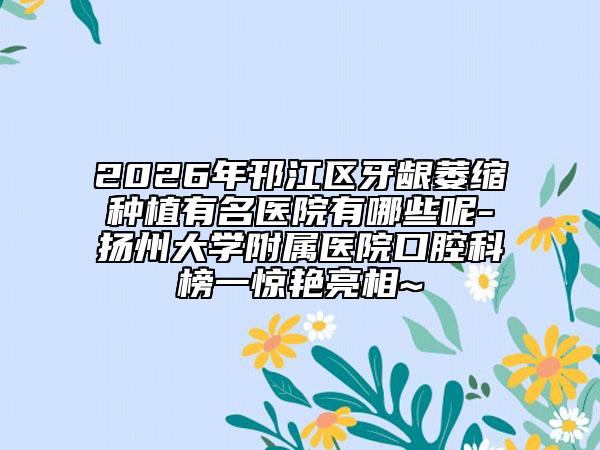 2026年邗江区牙龈萎缩种植有名医院有哪些呢-扬州大学附属医院口腔科榜一惊艳亮相~