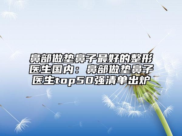 鼻部做垫鼻子最好的整形医生国内：鼻部做垫鼻子医生top50强清单出炉