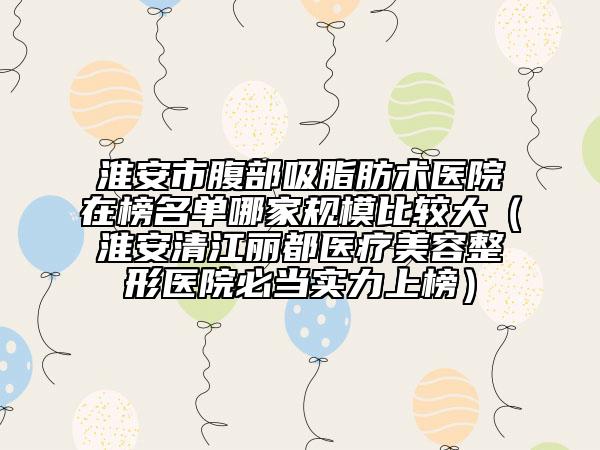 淮安市腹部吸脂肪术医院在榜名单哪家规模比较大（淮安清江丽都医疗美容整形医院必当实力上榜）