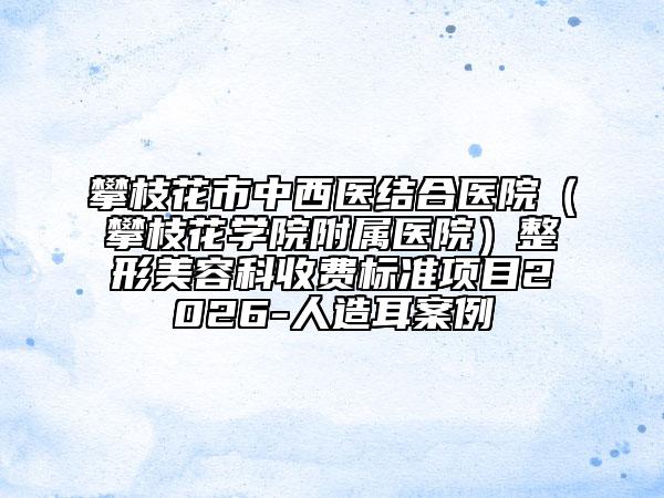 攀枝花市中西医结合医院（攀枝花学院附属医院）整形美容科收费标准项目2026-人造耳案例