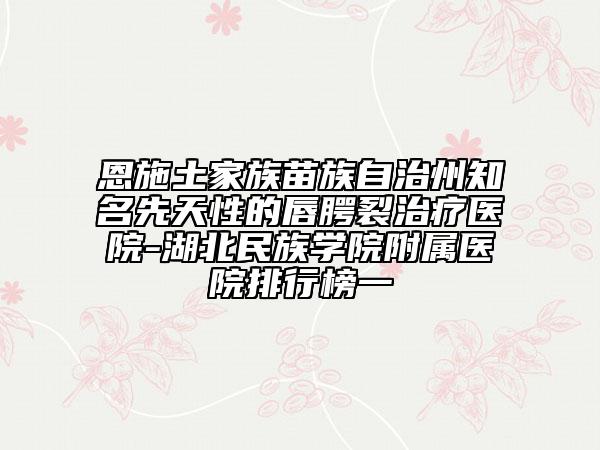 恩施土家族苗族自治州知名先天性的唇腭裂治疗医院-湖北民族学院附属医院排行榜一