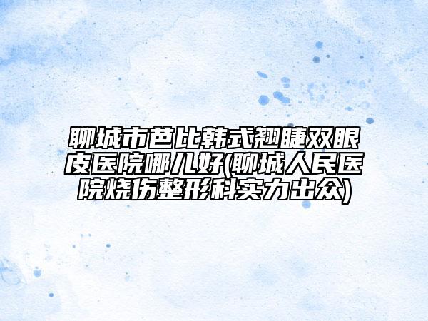 聊城市芭比韩式翘睫双眼皮医院哪儿好(聊城人民医院烧伤整形科实力出众)