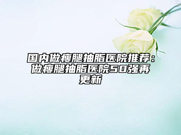 国内做瘦腿抽脂医院推荐：做瘦腿抽脂医院50强再更新