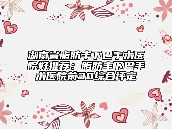 湖南省脂肪丰下巴手术医院好推荐：脂肪丰下巴手术医院前30综合评定