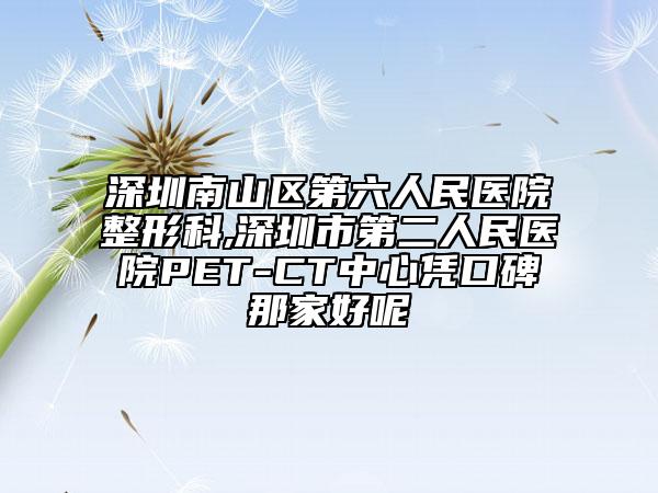 深圳南山区第六人民医院整形科,深圳市第二人民医院PET-CT中心凭口碑那家好呢