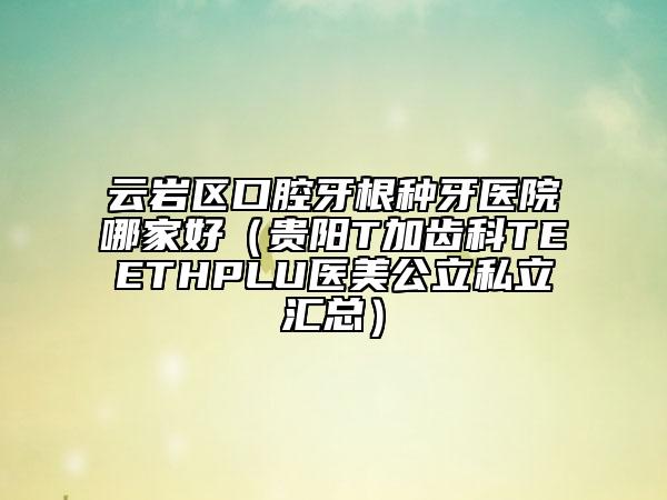 云岩区口腔牙根种牙医院哪家好（贵阳T加齿科TEETHPLU医美公立私立汇总）