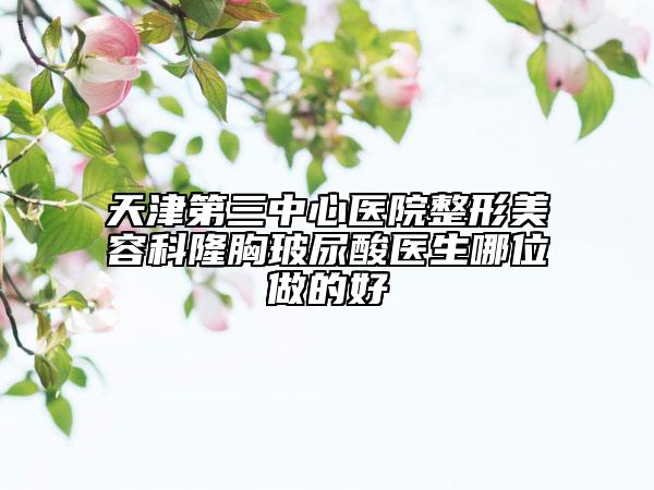 天津第三中心医院整形美容科隆胸玻尿酸医生哪位做的好
