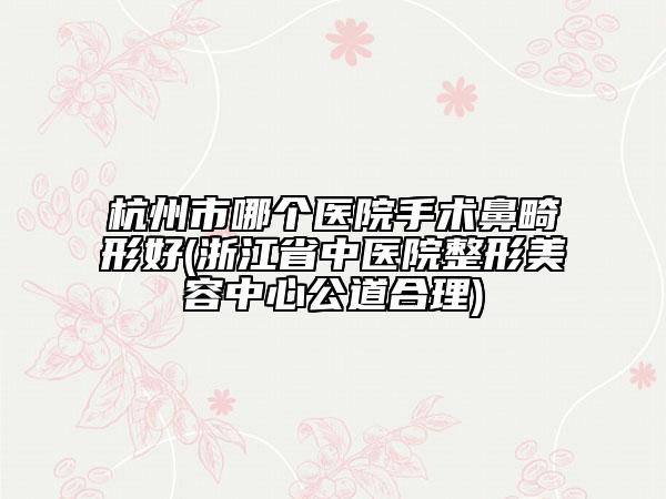 杭州市哪个医院手术鼻畸形好(浙江省中医院整形美容中心公道合理)