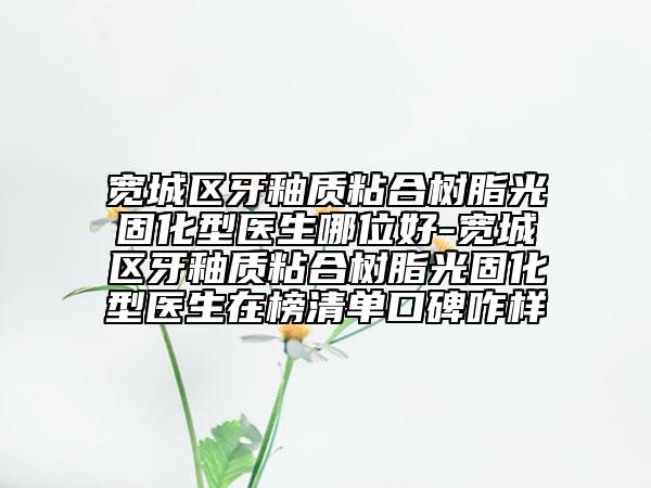 宽城区牙釉质粘合树脂光固化型医生哪位好-宽城区牙釉质粘合树脂光固化型医生在榜清单口碑咋样