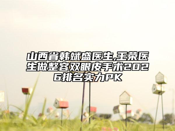 山西省韩斌盛医生,王荣医生做整容双眼皮手术2026排名实力PK