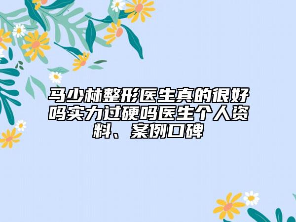 马少林整形医生真的很好吗实力过硬吗医生个人资料、案例口碑