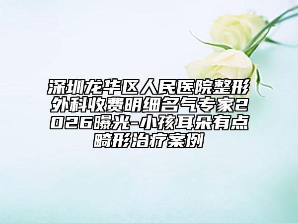 深圳龙华区人民医院整形外科收费明细名气专家2026曝光-小孩耳朵有点畸形治疗案例