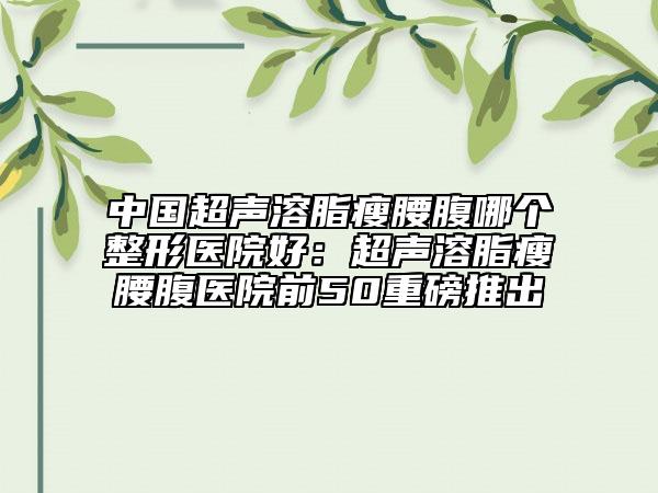 中国超声溶脂瘦腰腹哪个整形医院好：超声溶脂瘦腰腹医院前50重磅推出