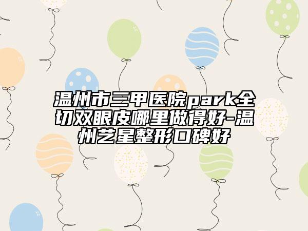 温州市三甲医院park全切双眼皮哪里做得好-温州艺星整形口碑好