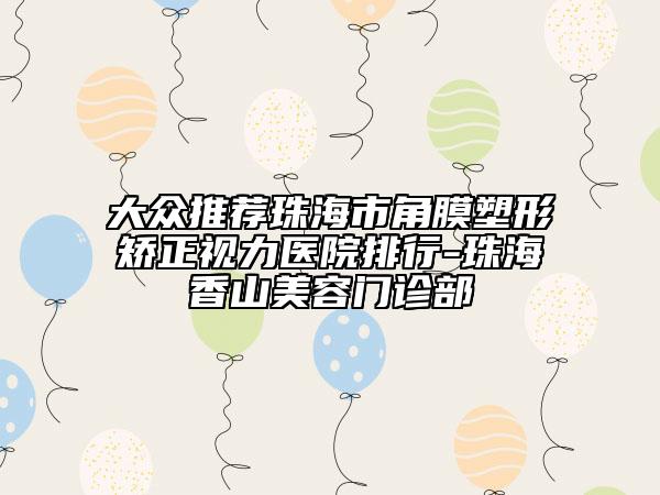 大众推荐珠海市角膜塑形矫正视力医院排行-珠海香山美容门诊部