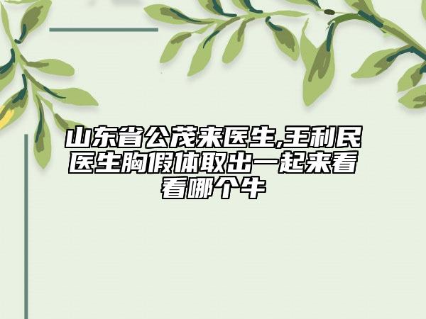 山东省公茂来医生,王利民医生胸假体取出一起来看看哪个牛
