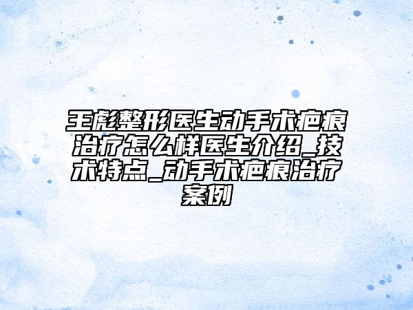 王彪整形医生动手术疤痕治疗怎么样医生介绍_技术特点_动手术疤痕治疗案例