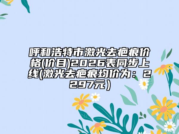 呼和浩特市激光去疤痕价格(价目)2026表同步上线(激光去疤痕均价为：2297元）