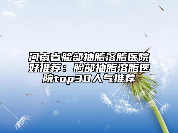 河南省脸部抽脂溶脂医院好推荐：脸部抽脂溶脂医院top30人气推荐