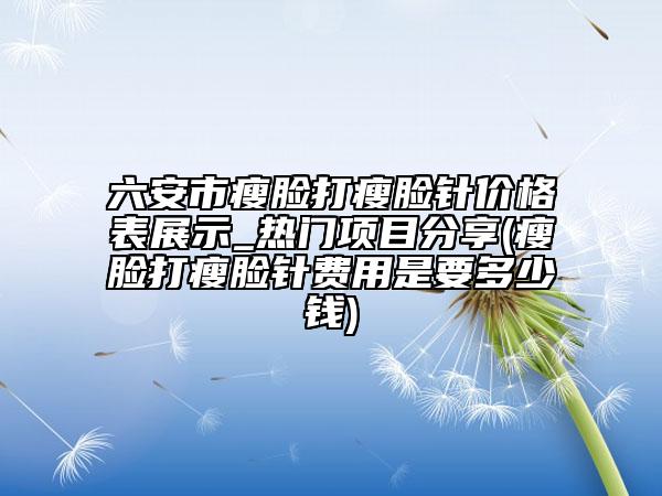六安市瘦脸打瘦脸针价格表展示_热门项目分享(瘦脸打瘦脸针费用是要多少钱)