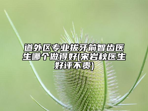 道外区专业拔牙前智齿医生哪个做得好(宋岩秋医生好评不贵)