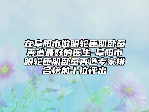 在阜阳市做眼轮匝肌卧蚕再造最好的医生-阜阳市眼轮匝肌卧蚕再造专家排名榜前十位评出