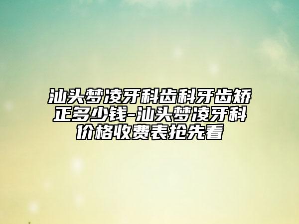 汕头梦凌牙科齿科牙齿矫正多少钱-汕头梦凌牙科价格收费表抢先看
