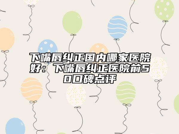 下嘴唇纠正国内哪家医院好：下嘴唇纠正医院前50口碑点评