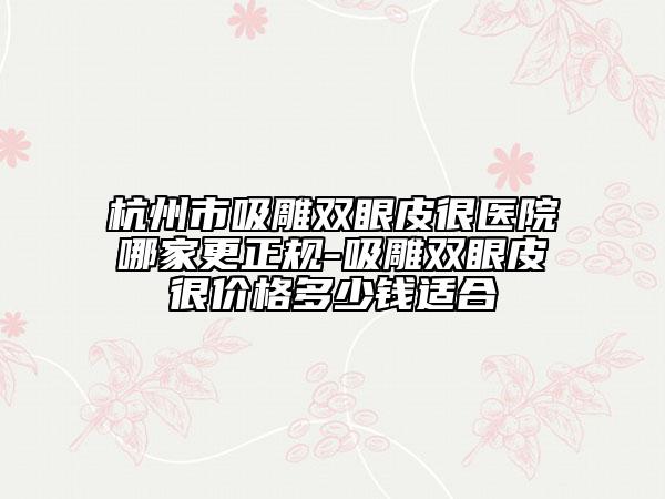 杭州市吸雕双眼皮很医院哪家更正规-吸雕双眼皮很价格多少钱适合