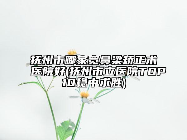 抚州市哪家宽鼻梁矫正术医院好(抚州市立医院TOP10稳中求胜)
