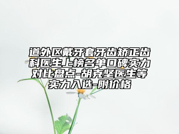 道外区戴牙套牙齿矫正齿科医生上榜名单口碑实力对比盘点-胡克坚医生等实力入选-附价格
