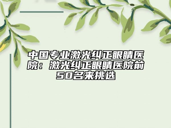 中国专业激光纠正眼睛医院：激光纠正眼睛医院前50名来挑选