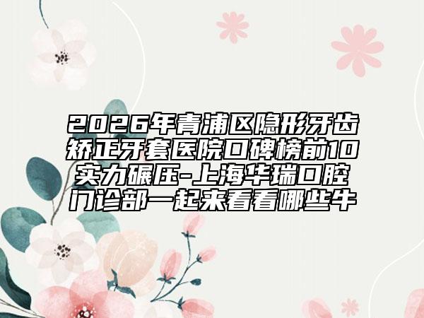2026年青浦区隐形牙齿矫正牙套医院口碑榜前10实力碾压-上海华瑞口腔门诊部一起来看看哪些牛