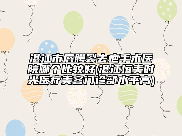 湛江市唇腭裂去疤手术医院哪个比较好(湛江恒美时光医疗美容门诊部水平高)