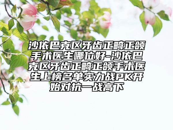 沙依巴克区牙齿正畸正颌手术医生哪位好-沙依巴克区牙齿正畸正颌手术医生上榜名单实力战PK开始对抗一战高下