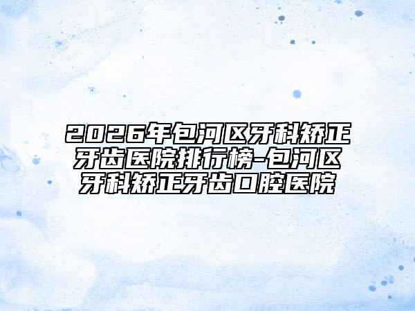 2026年包河区牙科矫正牙齿医院排行榜-包河区牙科矫正牙齿口腔医院