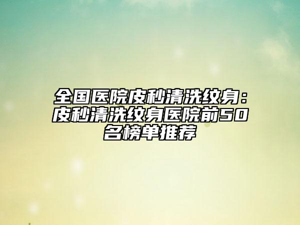 全国医院皮秒清洗纹身：皮秒清洗纹身医院前50名榜单推荐