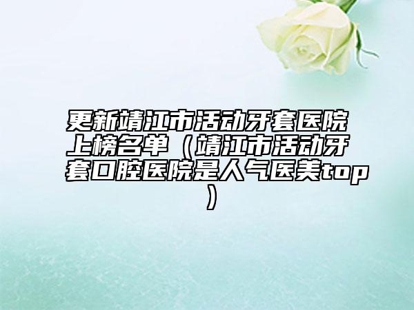 更新靖江市活动牙套医院上榜名单（靖江市活动牙套口腔医院是人气医美top）