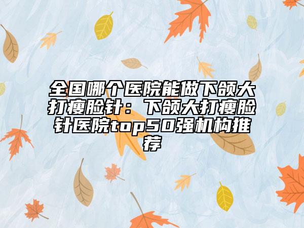 全国哪个医院能做下颌大打瘦脸针：下颌大打瘦脸针医院top50强机构推荐